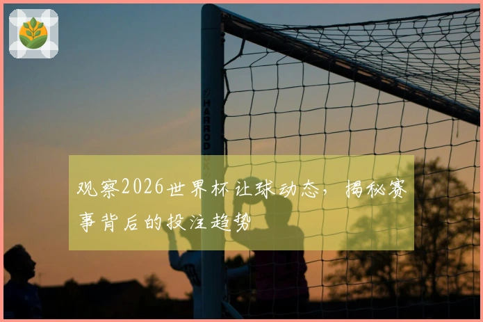 观察2026世界杯让球动态，揭秘赛事背后的投注趋势